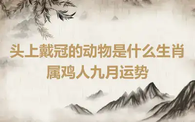 头上戴冠的动物是什么生肖 属鸡人九月运势