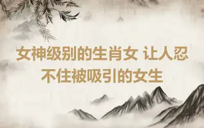 女神级别的生肖女 让人忍不住被吸引的女生
