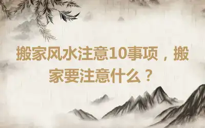 搬家风水注意10事项，搬家要注意什么？