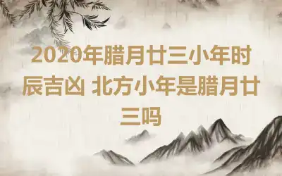 2020年腊月廿三小年时辰吉凶 北方小年是腊月廿三吗