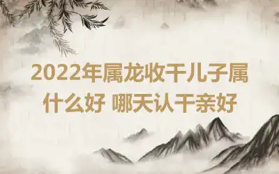 2022年属龙收干儿子属什么好 哪天认干亲好