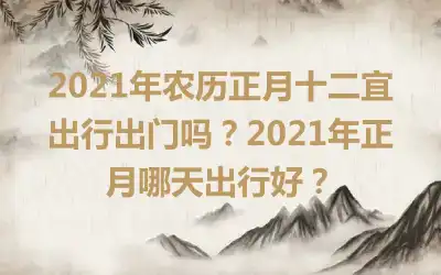 2021年农历正月十二宜出行出门吗？2021年正月哪天出行好？