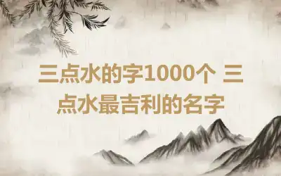 三点水的字1000个 三点水最吉利的名字