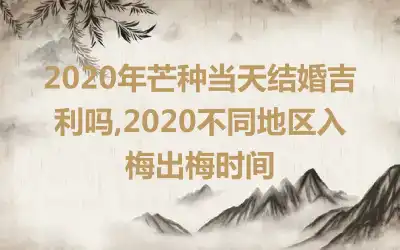 2020年芒种当天结婚吉利吗,2020不同地区入梅出梅时间