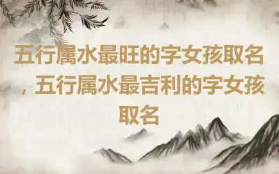 五行属水最旺的字女孩取名，五行属水最吉利的字女孩取名