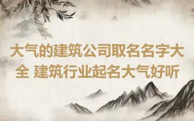 大气的建筑公司取名名字大全 建筑行业起名大气好听