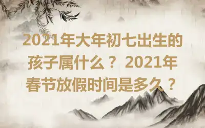 2021年大年初七出生的孩子属什么？ 2021年春节放假时间是多久？