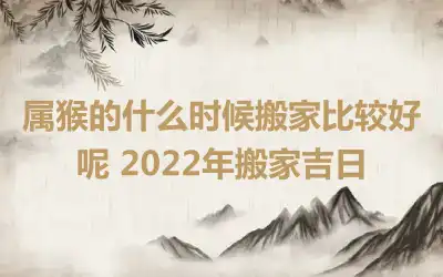 属猴的什么时候搬家比较好呢 2022年搬家吉日
