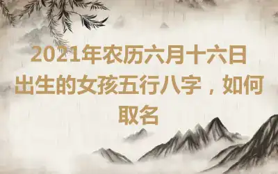 2021年农历六月十六日出生的女孩五行八字,如何取名