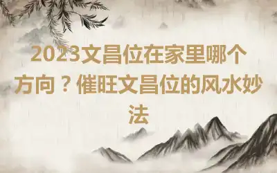 2023文昌位在家里哪个方向？催旺文昌位的风水妙法