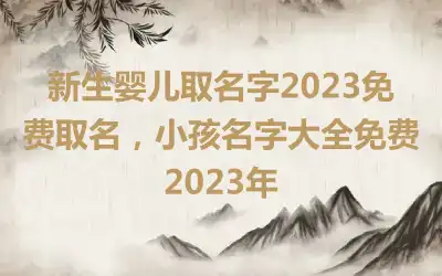 新生婴儿取名字2023免费取名，小孩名字大全免费2023年