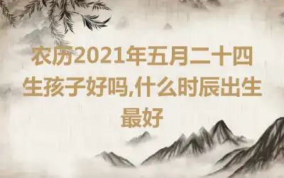 农历2021年五月二十四生孩子好吗,什么时辰出生最好