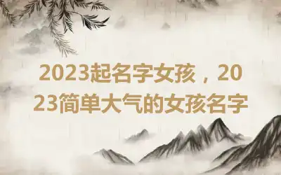 2023起名字女孩，2023简单大气的女孩名字