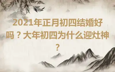 2021年正月初四结婚好吗？大年初四为什么迎灶神？