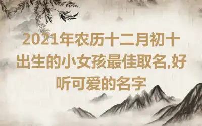 2021年农历十二月初十出生的小女孩最佳取名,好听可爱的名字