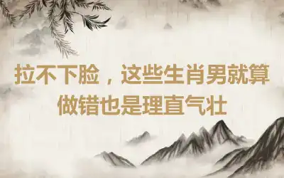 拉不下脸,这些生肖男就算做错也是理直气壮